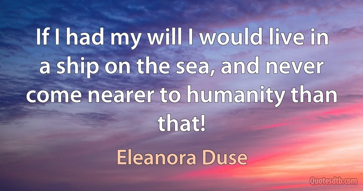 If I had my will I would live in a ship on the sea, and never come nearer to humanity than that! (Eleanora Duse)