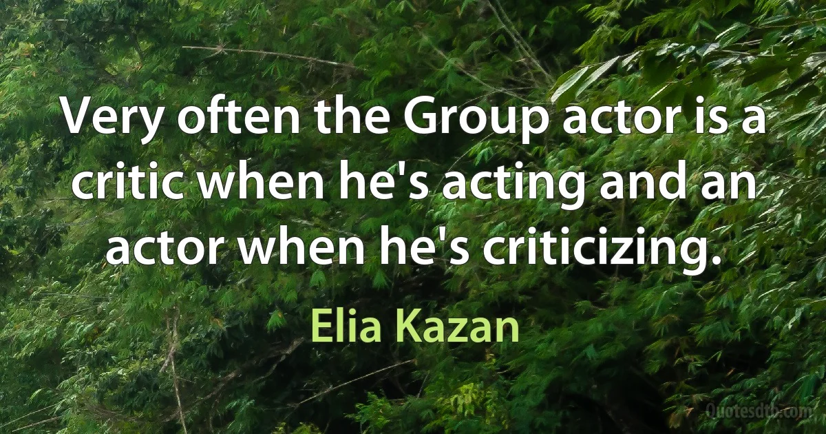 Very often the Group actor is a critic when he's acting and an actor when he's criticizing. (Elia Kazan)