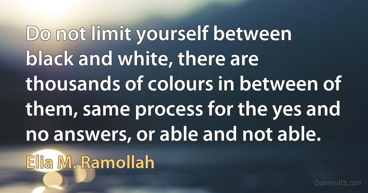 Do not limit yourself between black and white, there are thousands of colours in between of them, same process for the yes and no answers, or able and not able. (Elia M. Ramollah)