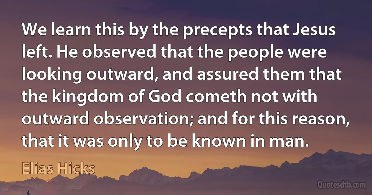 We learn this by the precepts that Jesus left. He observed that the people were looking outward, and assured them that the kingdom of God cometh not with outward observation; and for this reason, that it was only to be known in man. (Elias Hicks)