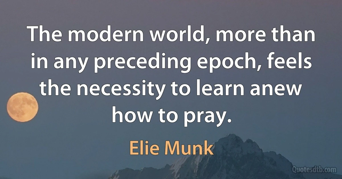 The modern world, more than in any preceding epoch, feels the necessity to learn anew how to pray. (Elie Munk)