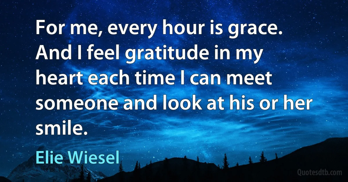 For me, every hour is grace. And I feel gratitude in my heart each time I can meet someone and look at his or her smile. (Elie Wiesel)