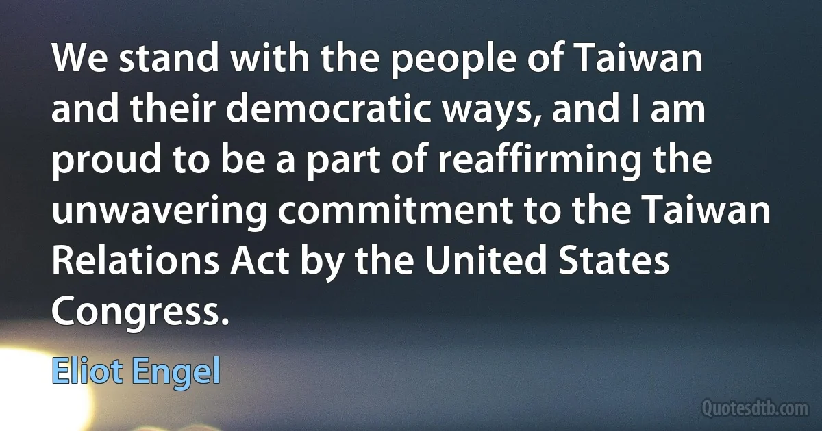 We stand with the people of Taiwan and their democratic ways, and I am proud to be a part of reaffirming the unwavering commitment to the Taiwan Relations Act by the United States Congress. (Eliot Engel)