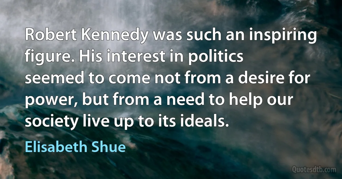 Robert Kennedy was such an inspiring figure. His interest in politics seemed to come not from a desire for power, but from a need to help our society live up to its ideals. (Elisabeth Shue)