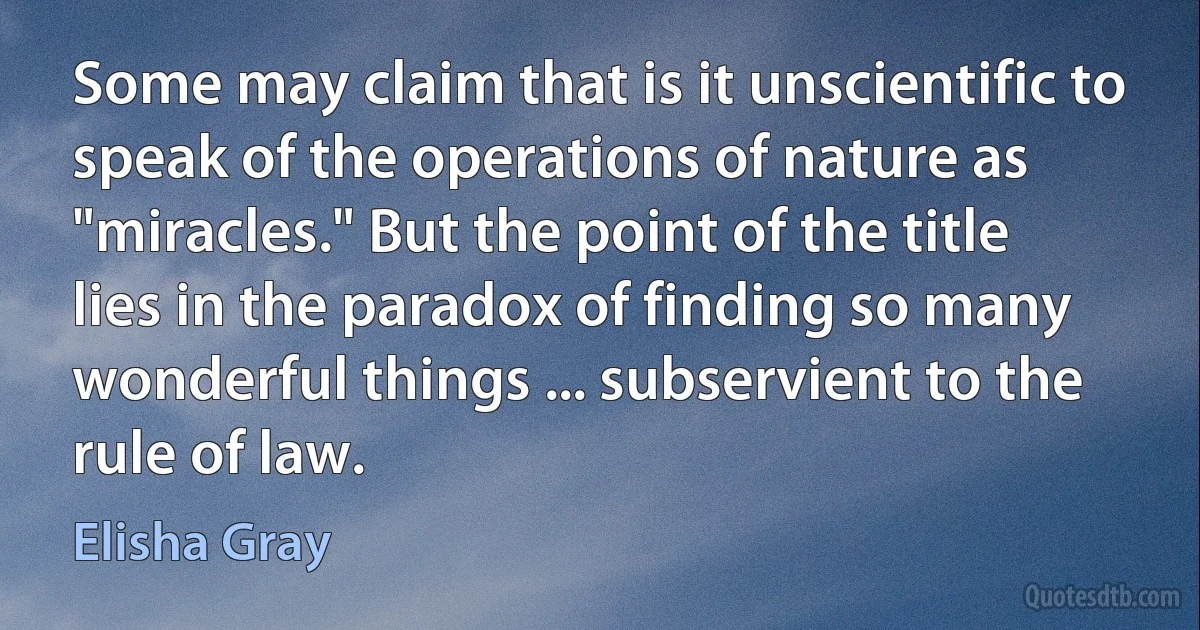 Some may claim that is it unscientific to speak of the operations of nature as "miracles." But the point of the title lies in the paradox of finding so many wonderful things ... subservient to the rule of law. (Elisha Gray)