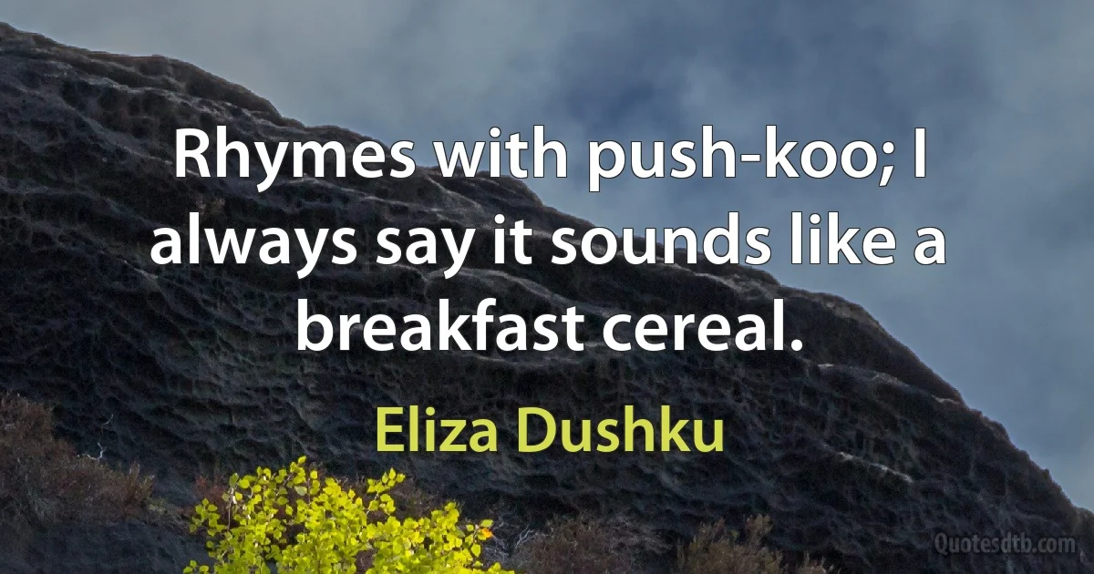 Rhymes with push-koo; I always say it sounds like a breakfast cereal. (Eliza Dushku)