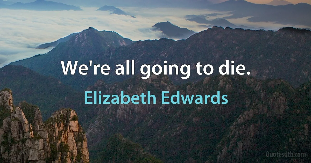 We're all going to die. (Elizabeth Edwards)