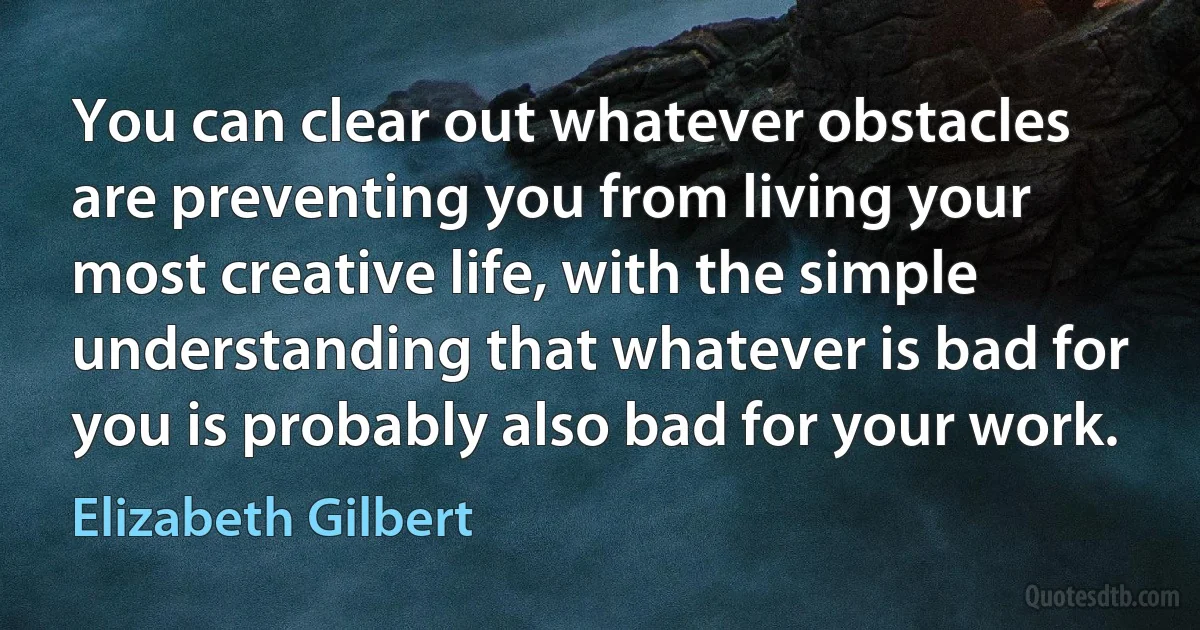 You can clear out whatever obstacles are preventing you from living your most creative life, with the simple understanding that whatever is bad for you is probably also bad for your work. (Elizabeth Gilbert)