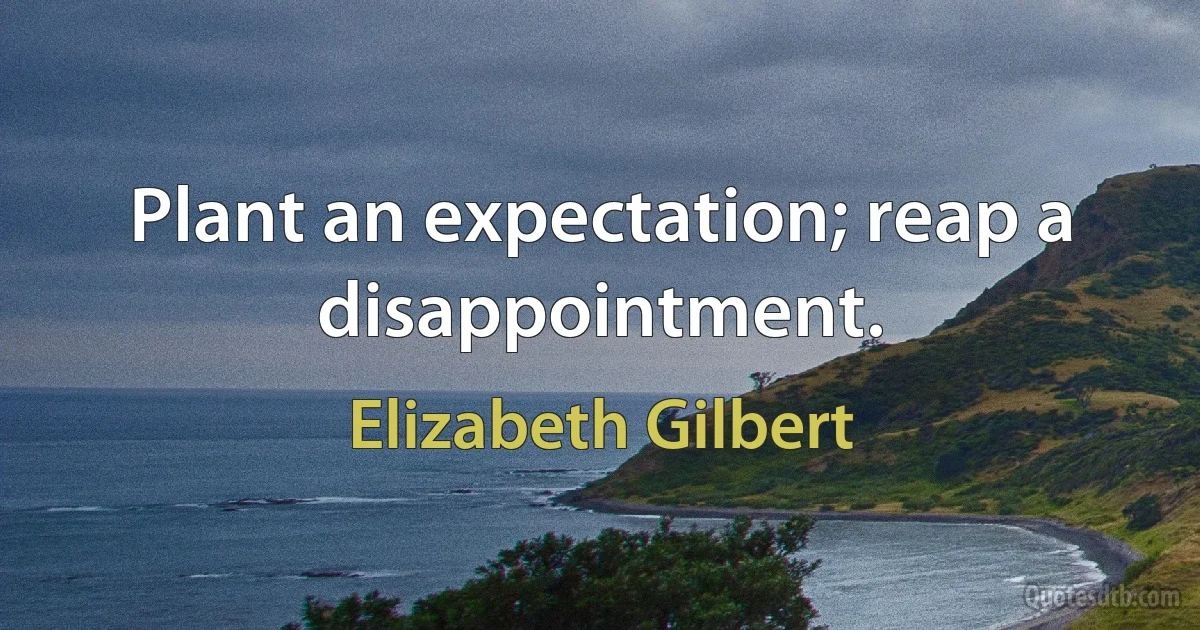 Plant an expectation; reap a disappointment. (Elizabeth Gilbert)