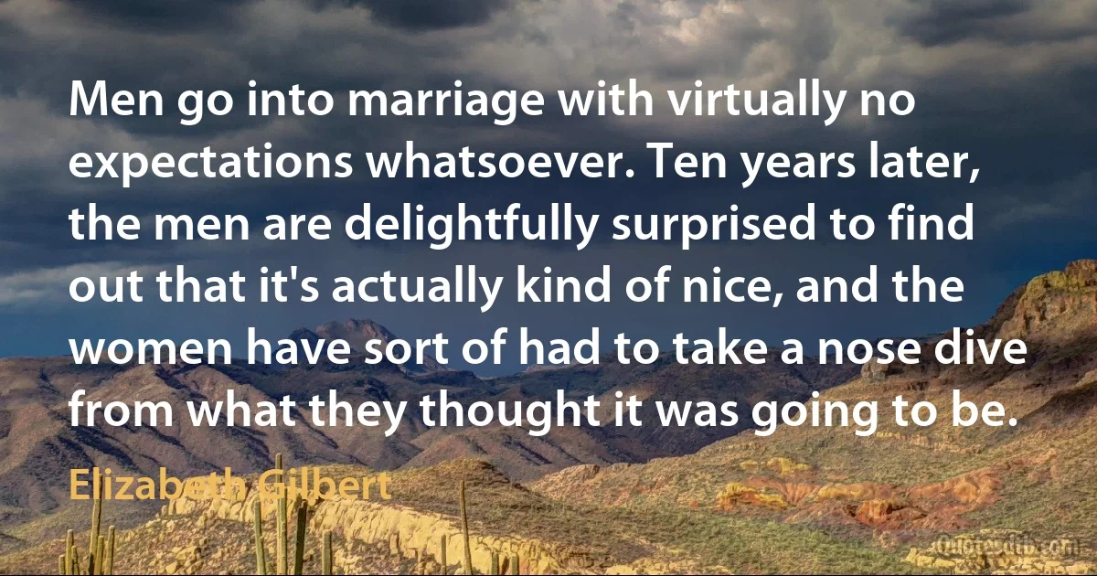 Men go into marriage with virtually no expectations whatsoever. Ten years later, the men are delightfully surprised to find out that it's actually kind of nice, and the women have sort of had to take a nose dive from what they thought it was going to be. (Elizabeth Gilbert)