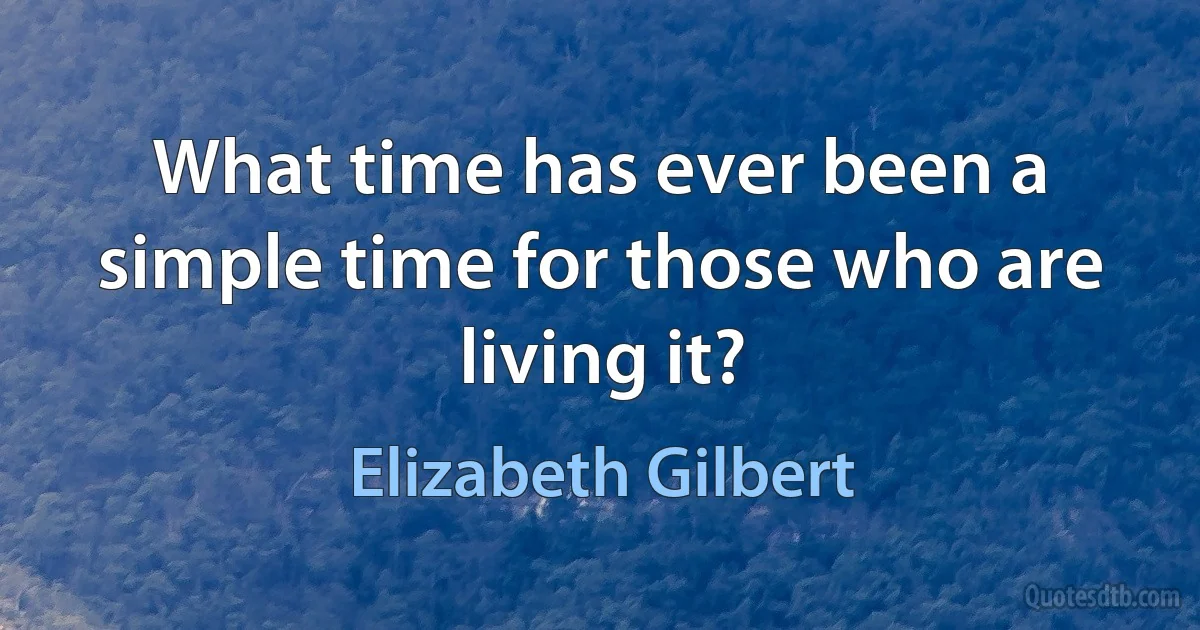 What time has ever been a simple time for those who are living it? (Elizabeth Gilbert)