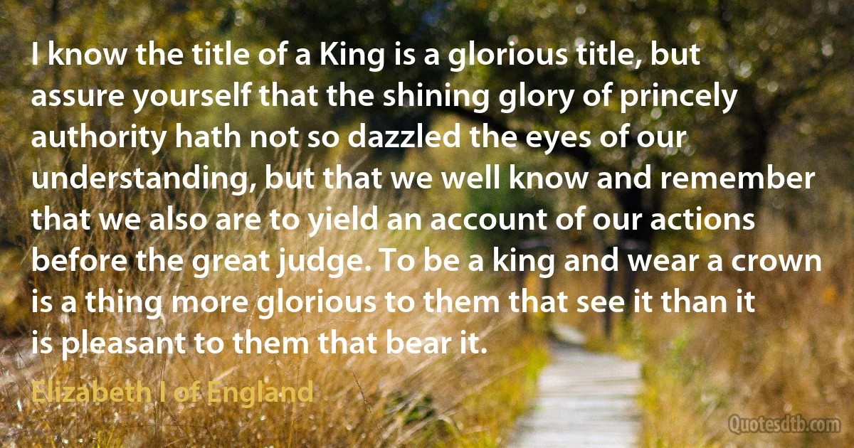 I know the title of a King is a glorious title, but assure yourself that the shining glory of princely authority hath not so dazzled the eyes of our understanding, but that we well know and remember that we also are to yield an account of our actions before the great judge. To be a king and wear a crown is a thing more glorious to them that see it than it is pleasant to them that bear it. (Elizabeth I of England)