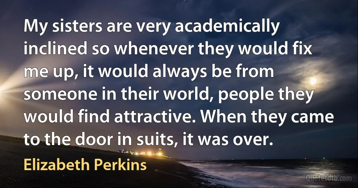 My sisters are very academically inclined so whenever they would fix me up, it would always be from someone in their world, people they would find attractive. When they came to the door in suits, it was over. (Elizabeth Perkins)