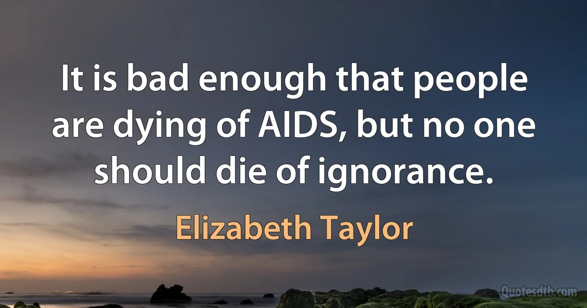 It is bad enough that people are dying of AIDS, but no one should die of ignorance. (Elizabeth Taylor)