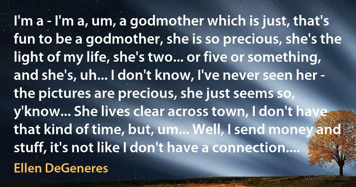 I'm a - I'm a, um, a godmother which is just, that's fun to be a godmother, she is so precious, she's the light of my life, she's two... or five or something, and she's, uh... I don't know, I've never seen her - the pictures are precious, she just seems so, y'know... She lives clear across town, I don't have that kind of time, but, um... Well, I send money and stuff, it's not like I don't have a connection.... (Ellen DeGeneres)