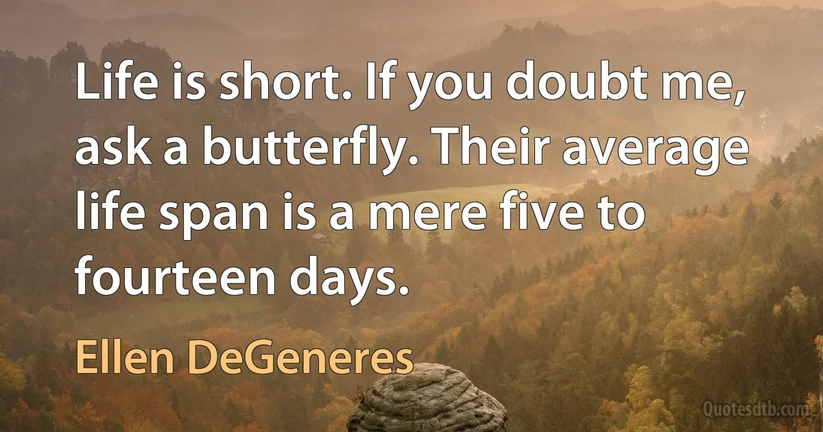 Life is short. If you doubt me, ask a butterfly. Their average life span is a mere five to fourteen days. (Ellen DeGeneres)