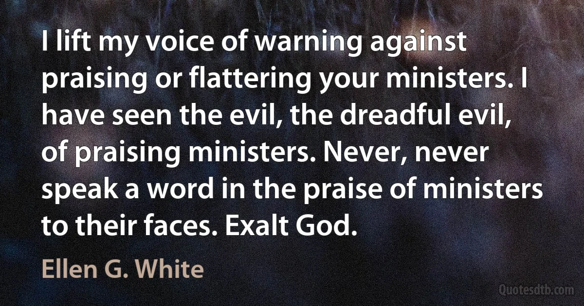 I lift my voice of warning against praising or flattering your ministers. I have seen the evil, the dreadful evil, of praising ministers. Never, never speak a word in the praise of ministers to their faces. Exalt God. (Ellen G. White)