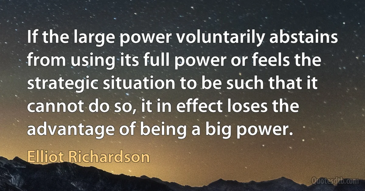 If the large power voluntarily abstains from using its full power or feels the strategic situation to be such that it cannot do so, it in effect loses the advantage of being a big power. (Elliot Richardson)