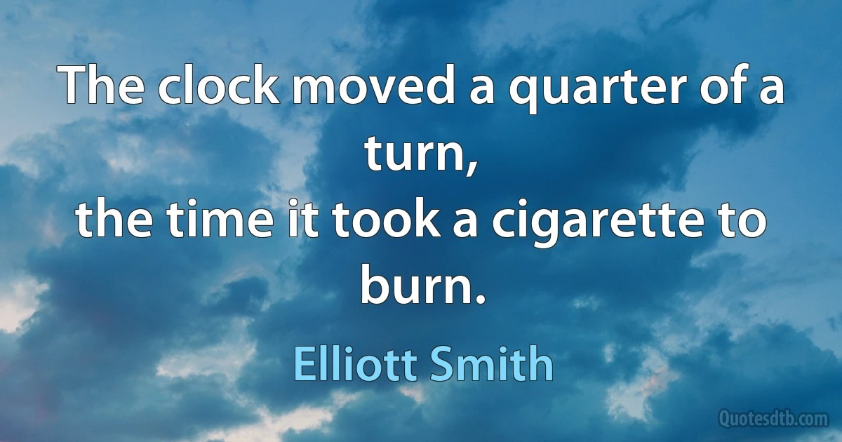 The clock moved a quarter of a turn,
the time it took a cigarette to burn. (Elliott Smith)