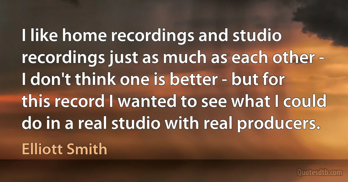 I like home recordings and studio recordings just as much as each other - I don't think one is better - but for this record I wanted to see what I could do in a real studio with real producers. (Elliott Smith)