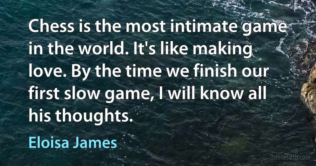 Chess is the most intimate game in the world. It's like making love. By the time we finish our first slow game, I will know all his thoughts. (Eloisa James)