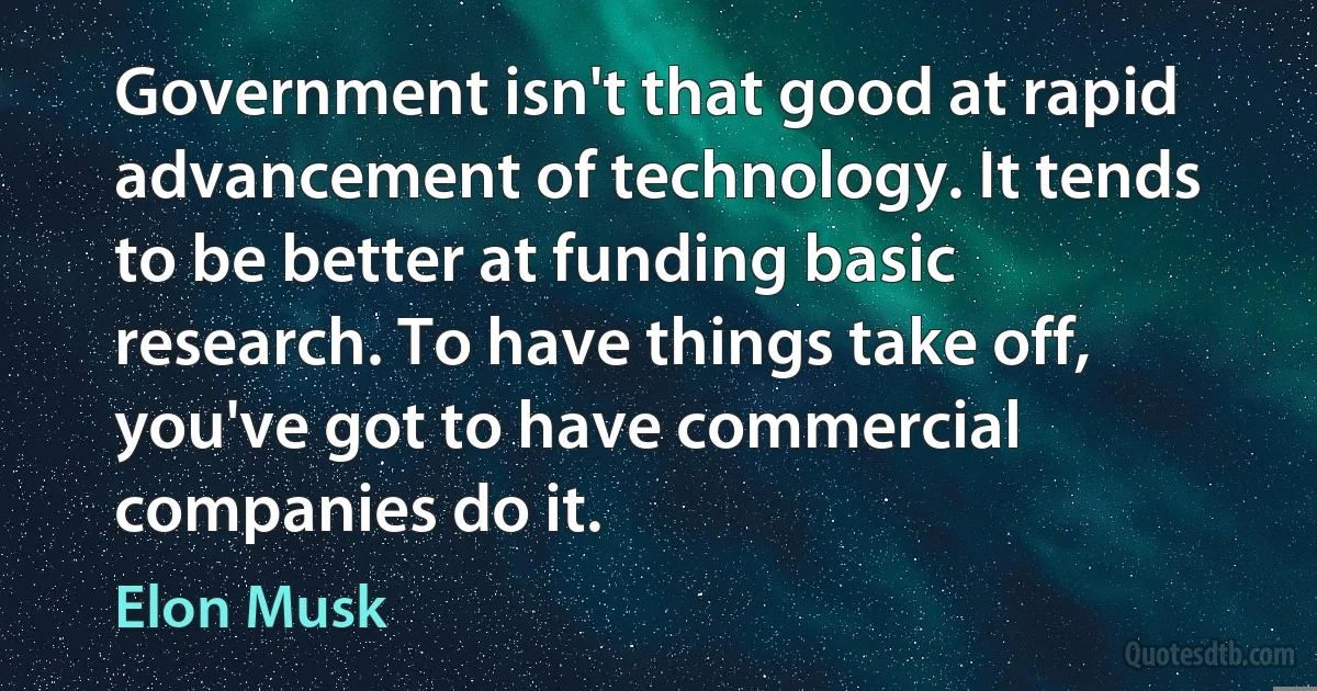 Government isn't that good at rapid advancement of technology. It tends to be better at funding basic research. To have things take off, you've got to have commercial companies do it. (Elon Musk)