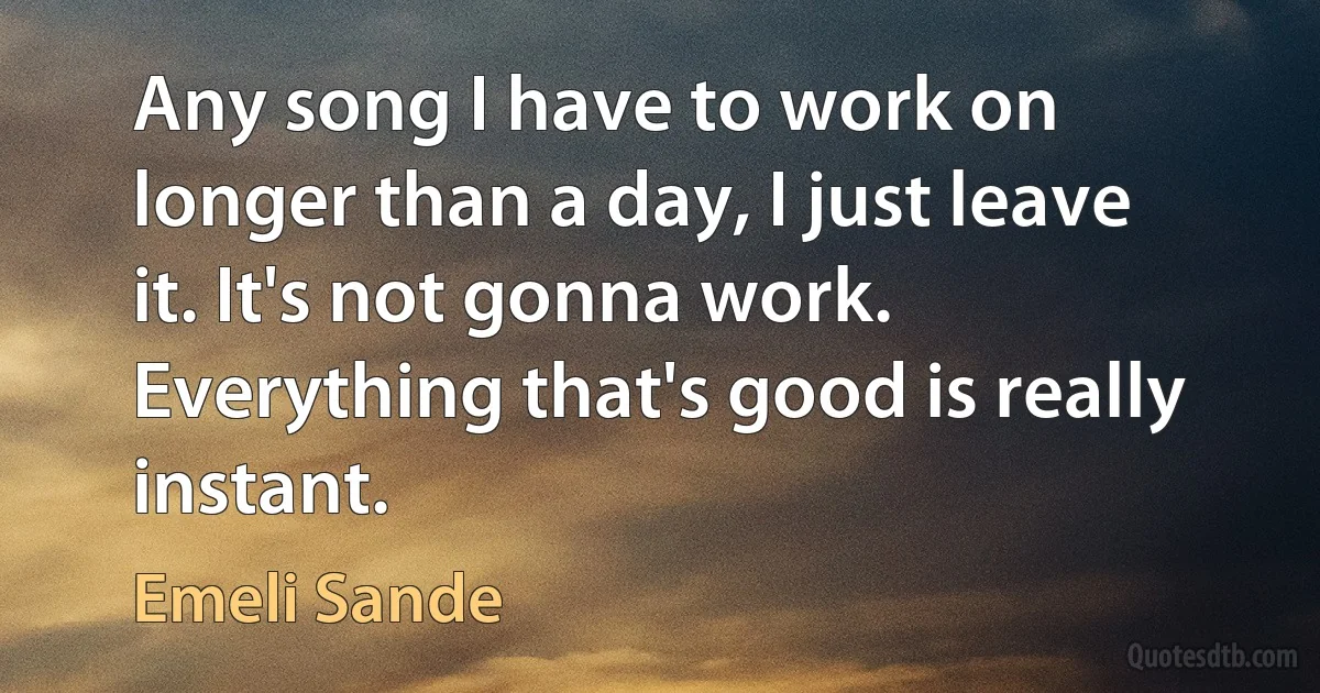 Any song I have to work on longer than a day, I just leave it. It's not gonna work. Everything that's good is really instant. (Emeli Sande)