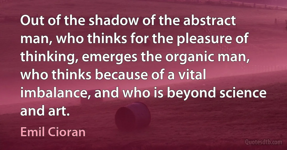 Out of the shadow of the abstract man, who thinks for the pleasure of thinking, emerges the organic man, who thinks because of a vital imbalance, and who is beyond science and art. (Emil Cioran)