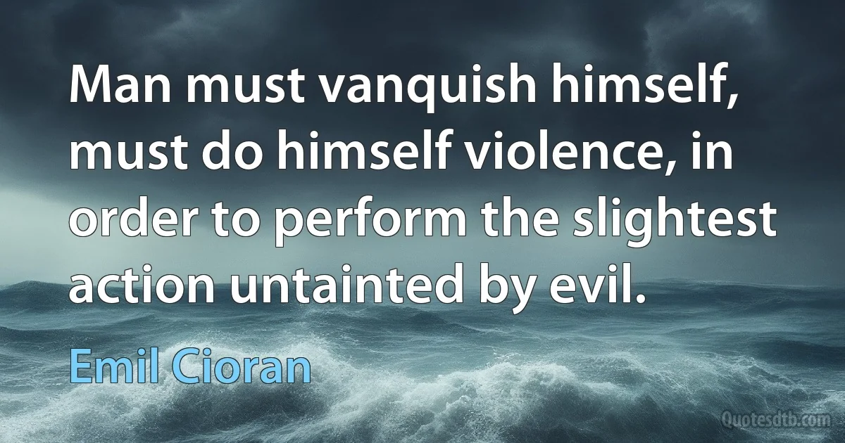 Man must vanquish himself, must do himself violence, in order to perform the slightest action untainted by evil. (Emil Cioran)