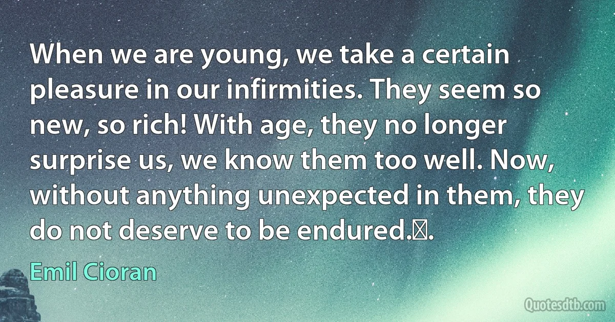 When we are young, we take a certain pleasure in our infirmities. They seem so new, so rich! With age, they no longer surprise us, we know them too well. Now, without anything unexpected in them, they do not deserve to be endured.￼. (Emil Cioran)