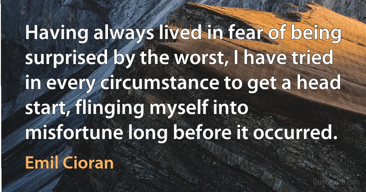 Having always lived in fear of being surprised by the worst, I have tried in every circumstance to get a head start, flinging myself into misfortune long before it occurred. (Emil Cioran)