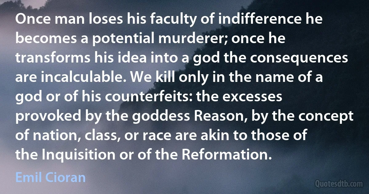 Once man loses his faculty of indifference he becomes a potential murderer; once he transforms his idea into a god the consequences are incalculable. We kill only in the name of a god or of his counterfeits: the excesses provoked by the goddess Reason, by the concept of nation, class, or race are akin to those of the Inquisition or of the Reformation. (Emil Cioran)