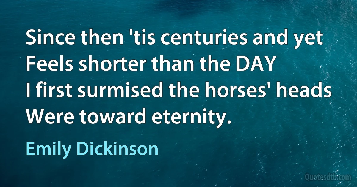 Since then 'tis centuries and yet
Feels shorter than the DAY
I first surmised the horses' heads
Were toward eternity. (Emily Dickinson)