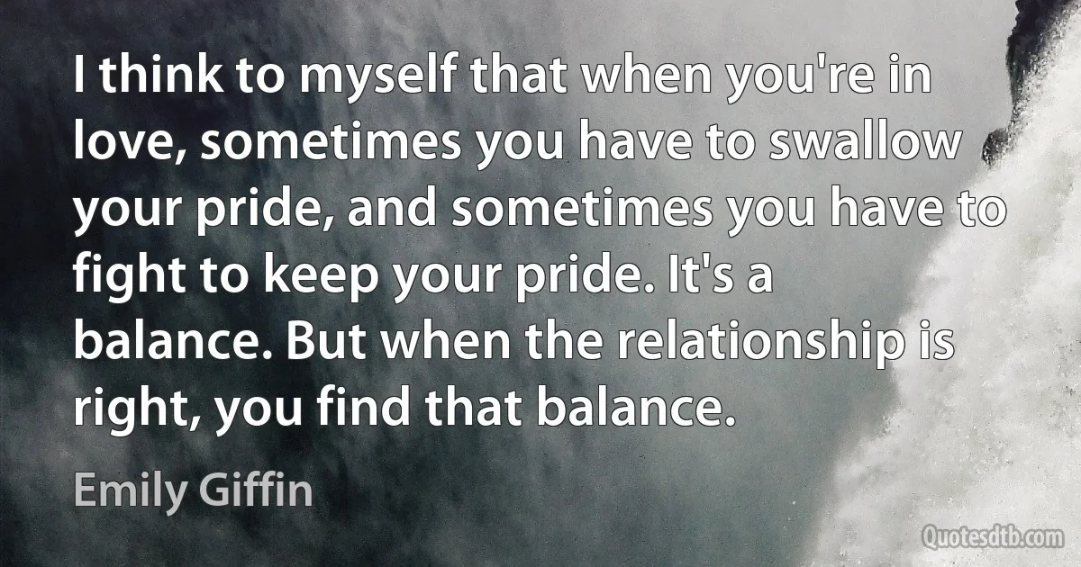 I think to myself that when you're in love, sometimes you have to swallow your pride, and sometimes you have to fight to keep your pride. It's a balance. But when the relationship is right, you find that balance. (Emily Giffin)