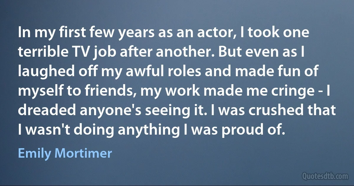 In my first few years as an actor, I took one terrible TV job after another. But even as I laughed off my awful roles and made fun of myself to friends, my work made me cringe - I dreaded anyone's seeing it. I was crushed that I wasn't doing anything I was proud of. (Emily Mortimer)