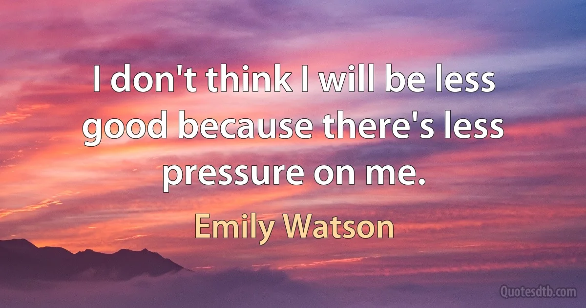 I don't think I will be less good because there's less pressure on me. (Emily Watson)