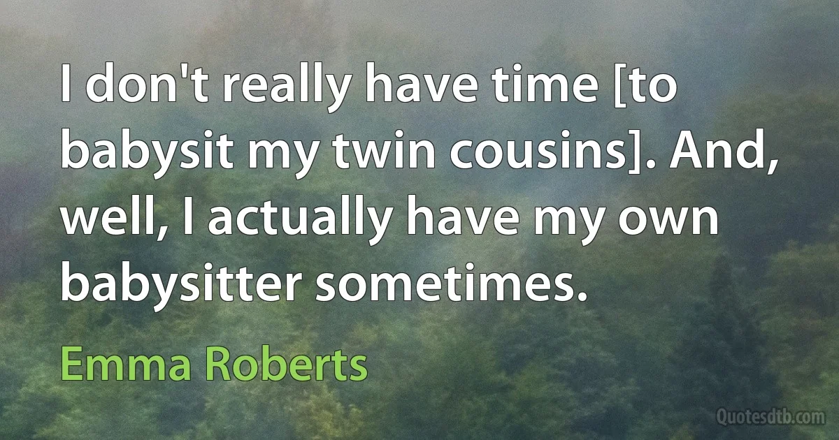 I don't really have time [to babysit my twin cousins]. And, well, I actually have my own babysitter sometimes. (Emma Roberts)