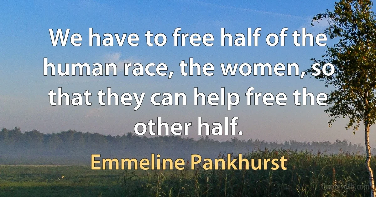 We have to free half of the human race, the women, so that they can help free the other half. (Emmeline Pankhurst)