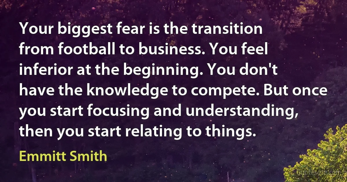 Your biggest fear is the transition from football to business. You feel inferior at the beginning. You don't have the knowledge to compete. But once you start focusing and understanding, then you start relating to things. (Emmitt Smith)