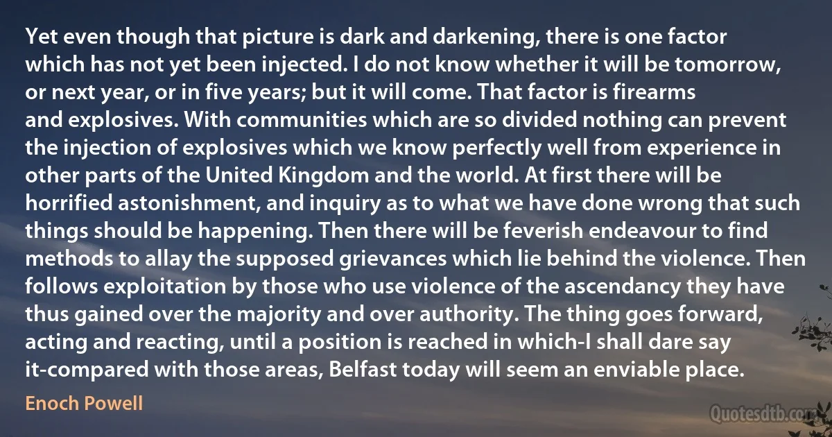 Yet even though that picture is dark and darkening, there is one factor which has not yet been injected. I do not know whether it will be tomorrow, or next year, or in five years; but it will come. That factor is firearms and explosives. With communities which are so divided nothing can prevent the injection of explosives which we know perfectly well from experience in other parts of the United Kingdom and the world. At first there will be horrified astonishment, and inquiry as to what we have done wrong that such things should be happening. Then there will be feverish endeavour to find methods to allay the supposed grievances which lie behind the violence. Then follows exploitation by those who use violence of the ascendancy they have thus gained over the majority and over authority. The thing goes forward, acting and reacting, until a position is reached in which-I shall dare say it-compared with those areas, Belfast today will seem an enviable place. (Enoch Powell)