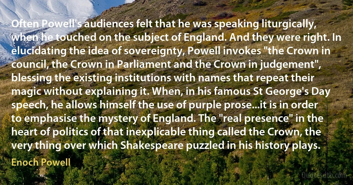 Often Powell's audiences felt that he was speaking liturgically, when he touched on the subject of England. And they were right. In elucidating the idea of sovereignty, Powell invokes "the Crown in council, the Crown in Parliament and the Crown in judgement", blessing the existing institutions with names that repeat their magic without explaining it. When, in his famous St George's Day speech, he allows himself the use of purple prose...it is in order to emphasise the mystery of England. The "real presence" in the heart of politics of that inexplicable thing called the Crown, the very thing over which Shakespeare puzzled in his history plays. (Enoch Powell)