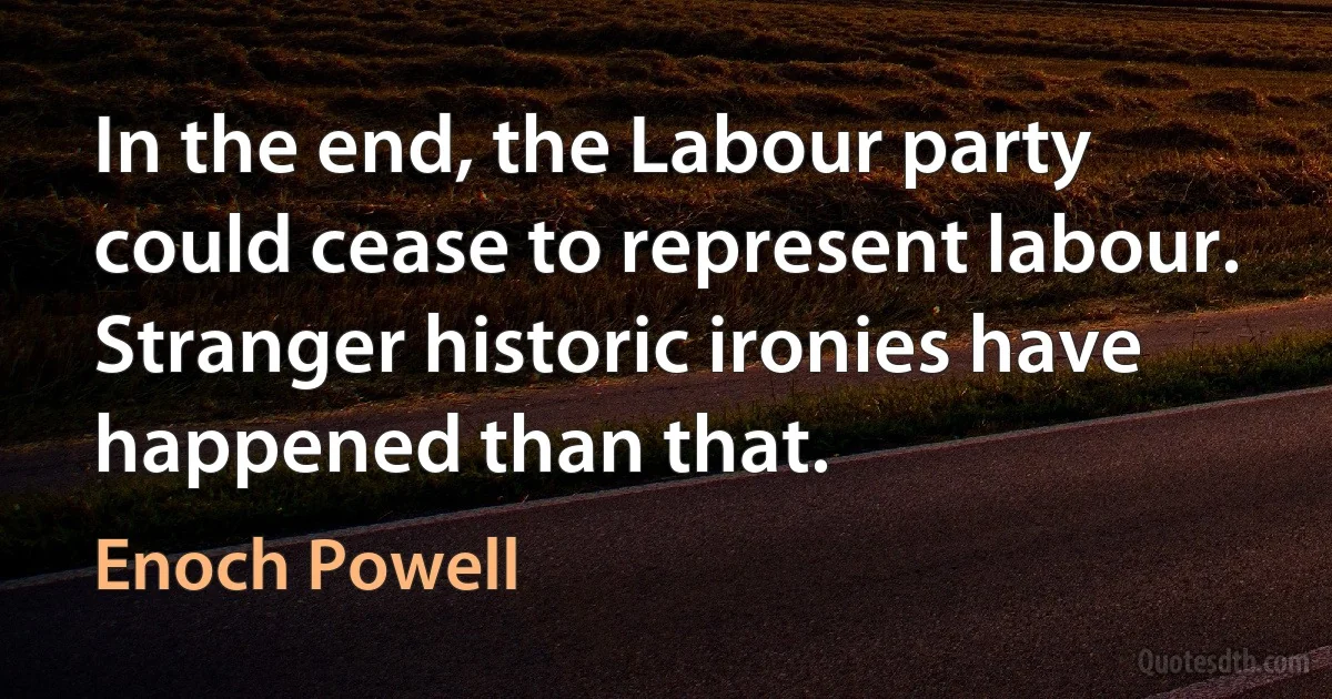 In the end, the Labour party could cease to represent labour. Stranger historic ironies have happened than that. (Enoch Powell)