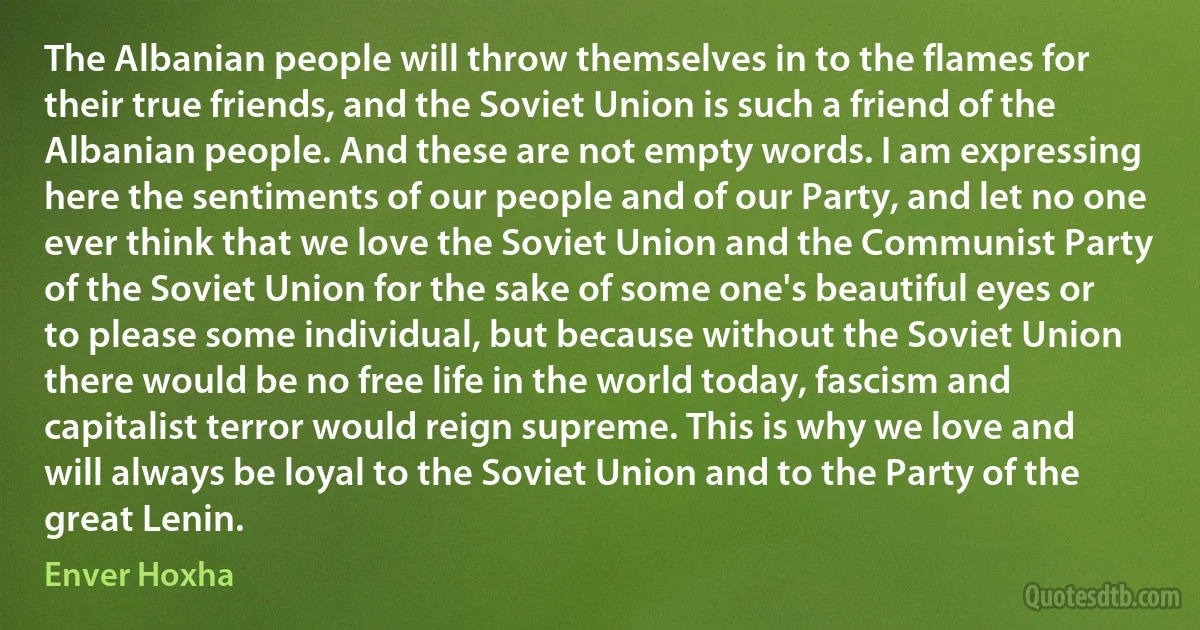 The Albanian people will throw themselves in to the flames for their true friends, and the Soviet Union is such a friend of the Albanian people. And these are not empty words. I am expressing here the sentiments of our people and of our Party, and let no one ever think that we love the Soviet Union and the Communist Party of the Soviet Union for the sake of some one's beautiful eyes or to please some individual, but because without the Soviet Union there would be no free life in the world today, fascism and capitalist terror would reign supreme. This is why we love and will always be loyal to the Soviet Union and to the Party of the great Lenin. (Enver Hoxha)