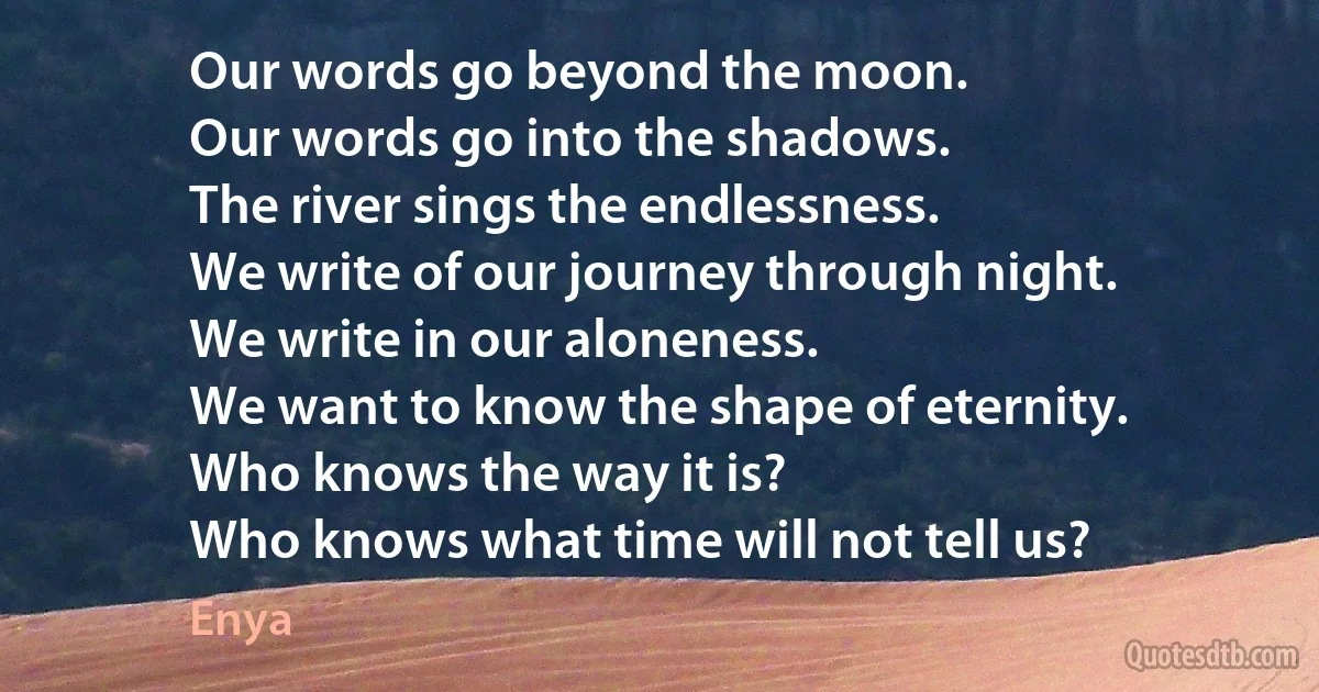 Our words go beyond the moon.
Our words go into the shadows.
The river sings the endlessness.
We write of our journey through night.
We write in our aloneness.
We want to know the shape of eternity.
Who knows the way it is?
Who knows what time will not tell us? (Enya)