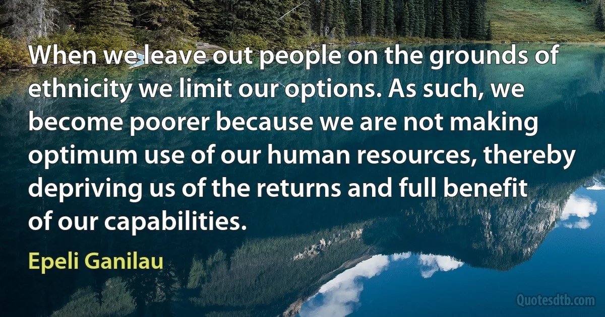 When we leave out people on the grounds of ethnicity we limit our options. As such, we become poorer because we are not making optimum use of our human resources, thereby depriving us of the returns and full benefit of our capabilities. (Epeli Ganilau)