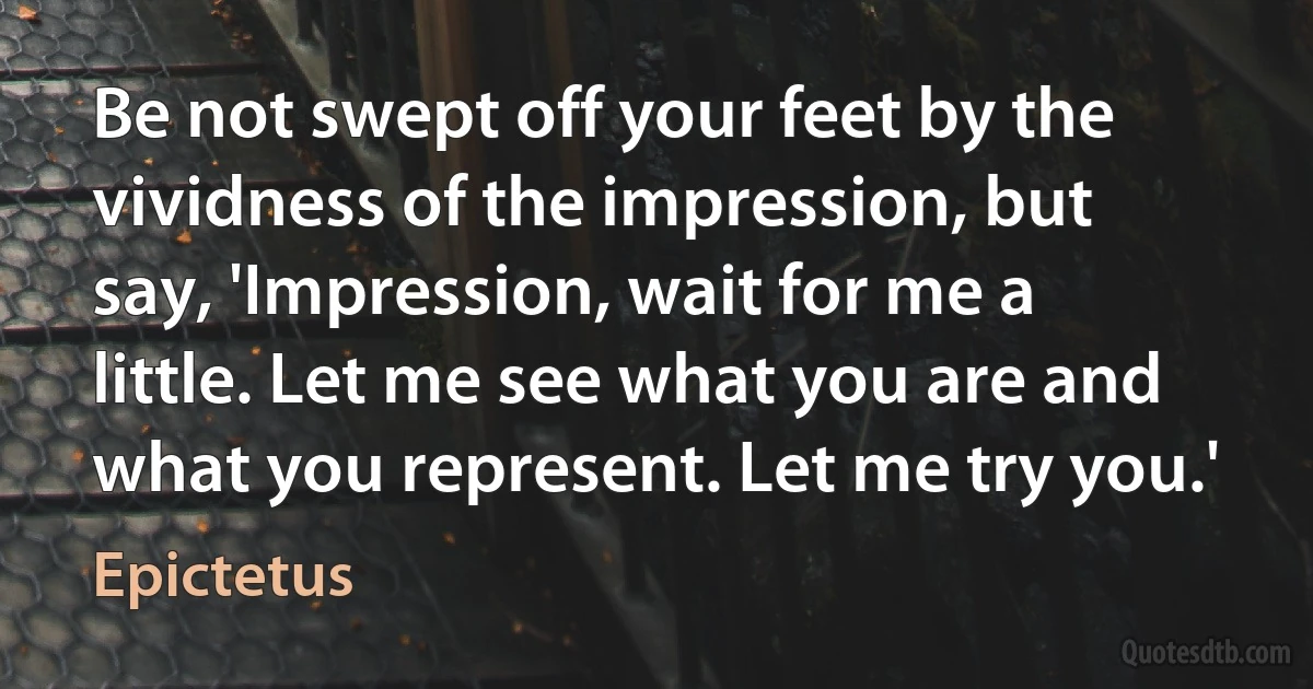 Be not swept off your feet by the vividness of the impression, but say, 'Impression, wait for me a little. Let me see what you are and what you represent. Let me try you.' (Epictetus)