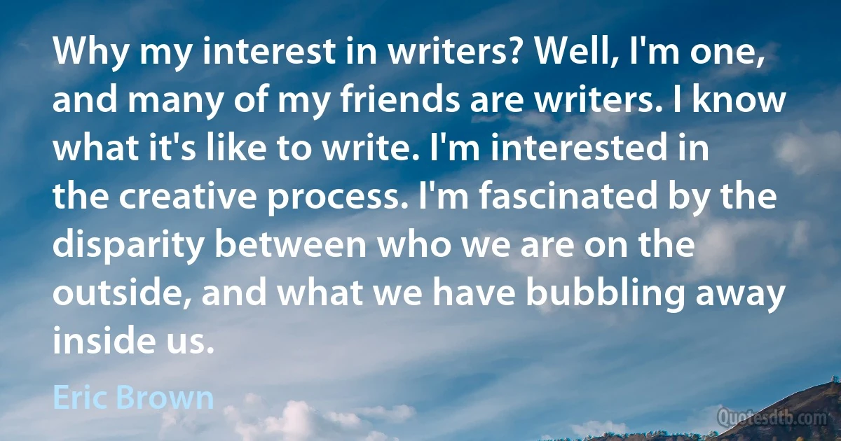 Why my interest in writers? Well, I'm one, and many of my friends are writers. I know what it's like to write. I'm interested in the creative process. I'm fascinated by the disparity between who we are on the outside, and what we have bubbling away inside us. (Eric Brown)