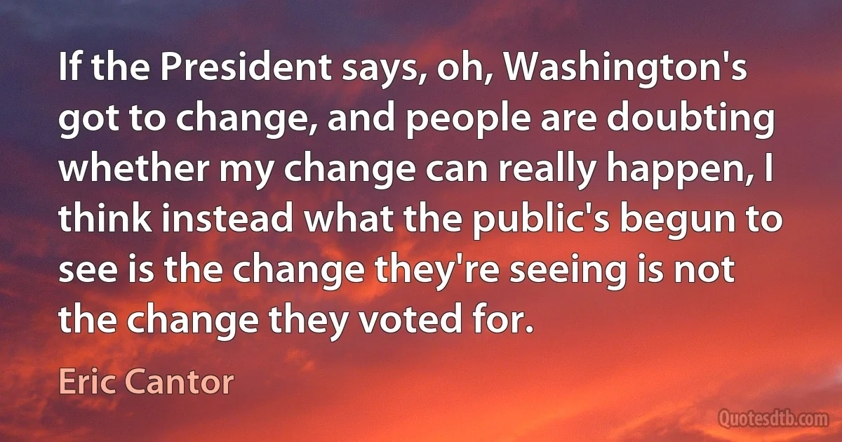 If the President says, oh, Washington's got to change, and people are doubting whether my change can really happen, I think instead what the public's begun to see is the change they're seeing is not the change they voted for. (Eric Cantor)