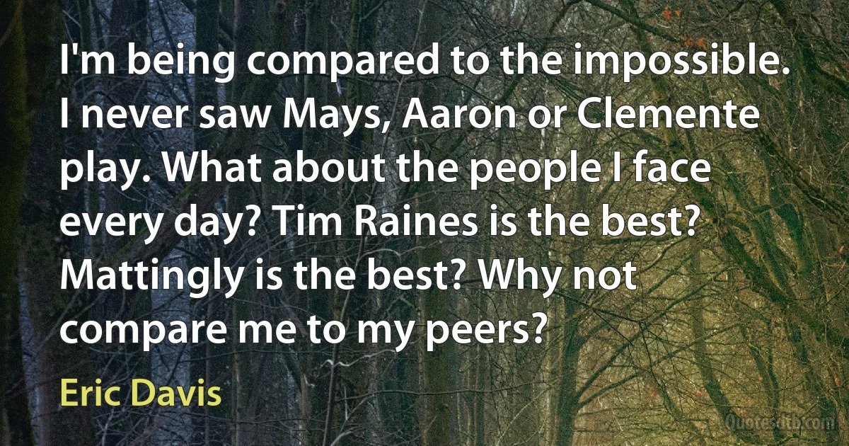 I'm being compared to the impossible. I never saw Mays, Aaron or Clemente play. What about the people I face every day? Tim Raines is the best? Mattingly is the best? Why not compare me to my peers? (Eric Davis)