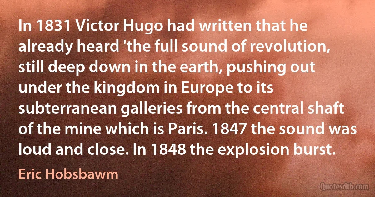 In 1831 Victor Hugo had written that he already heard 'the full sound of revolution, still deep down in the earth, pushing out under the kingdom in Europe to its subterranean galleries from the central shaft of the mine which is Paris. 1847 the sound was loud and close. In 1848 the explosion burst. (Eric Hobsbawm)